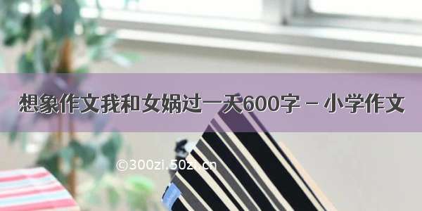 想象作文我和女娲过一天600字 - 小学作文