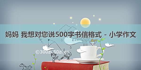 妈妈 我想对您说500字书信格式 - 小学作文