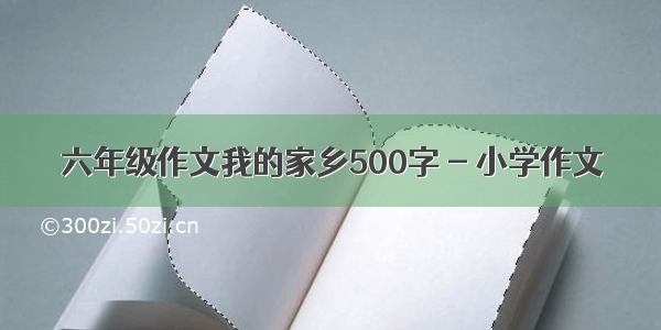 六年级作文我的家乡500字 - 小学作文