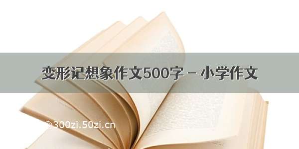 变形记想象作文500字 - 小学作文