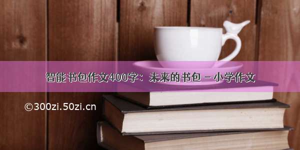 智能书包作文400字：未来的书包 - 小学作文