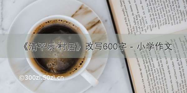 《清平乐·村居》改写600字 - 小学作文