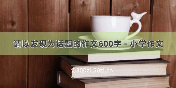 请以发现为话题的作文600字 - 小学作文