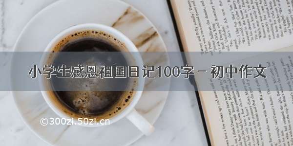 小学生感恩祖国日记100字 - 初中作文