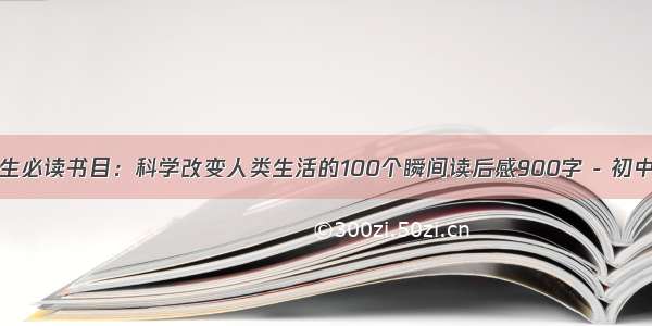 小学生必读书目：科学改变人类生活的100个瞬间读后感900字 - 初中作文