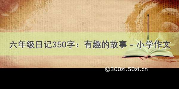 六年级日记350字：有趣的故事 - 小学作文