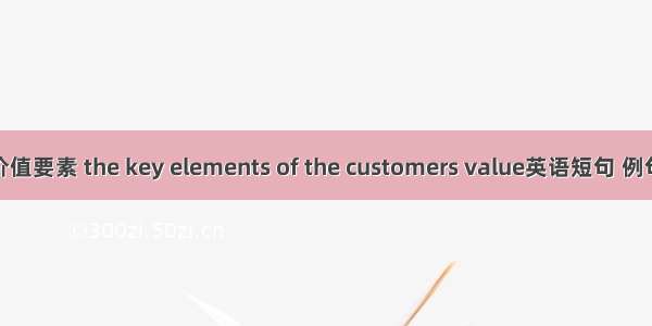 顾客价值要素 the key elements of the customers value英语短句 例句大全