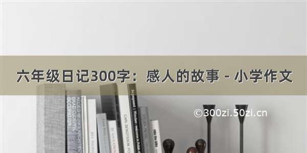 六年级日记300字：感人的故事 - 小学作文