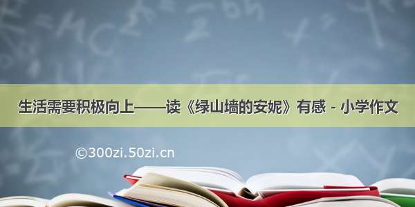 生活需要积极向上——读《绿山墙的安妮》有感 - 小学作文