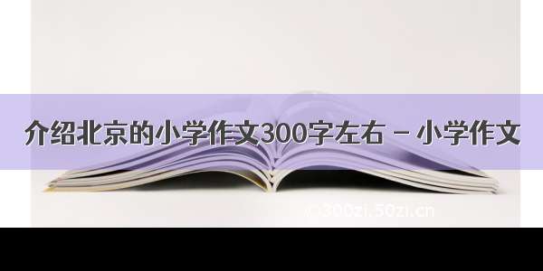 介绍北京的小学作文300字左右 - 小学作文