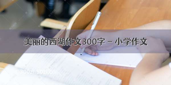 美丽的西湖作文300字 - 小学作文