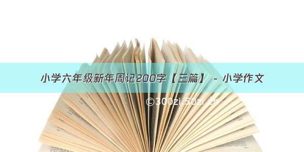 小学六年级新年周记200字【三篇】 - 小学作文