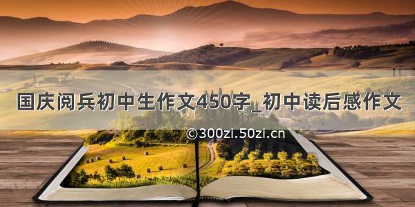 国庆阅兵初中生作文450字_初中读后感作文