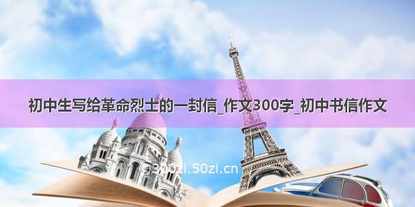 初中生写给革命烈士的一封信_作文300字_初中书信作文