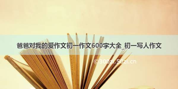 爸爸对我的爱作文初一作文600字大全_初一写人作文