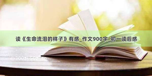 读《生命流泪的样子》有感_作文900字_初一读后感