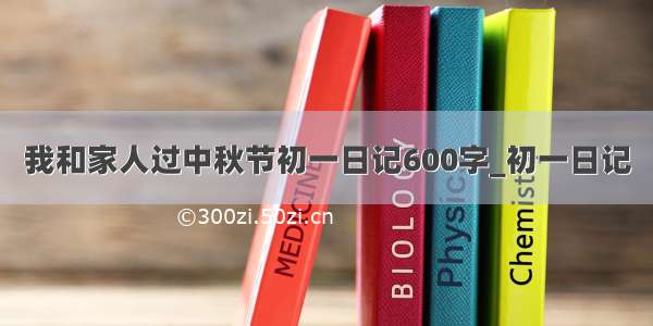 我和家人过中秋节初一日记600字_初一日记