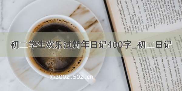 初二学生欢乐过新年日记400字_初二日记