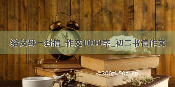 给父母一封信_作文1000字_初二书信作文