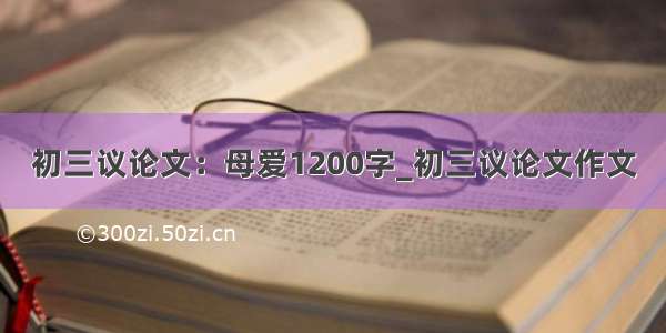 初三议论文：母爱1200字_初三议论文作文