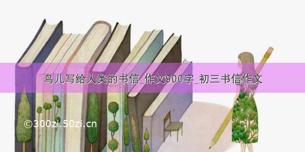 鸟儿写给人类的书信_作文900字_初三书信作文