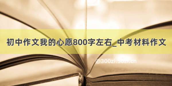 初中作文我的心愿800字左右_中考材料作文