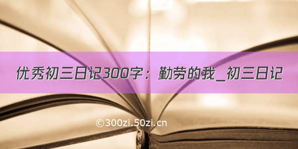 优秀初三日记300字：勤劳的我_初三日记