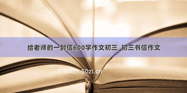 给老师的一封信600字作文初三_初三书信作文