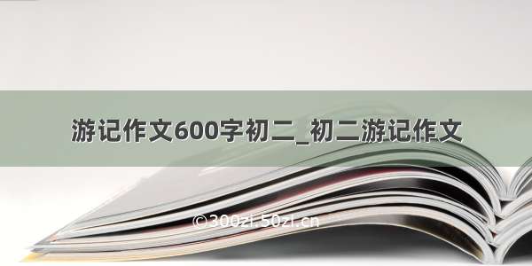 游记作文600字初二_初二游记作文