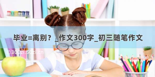 毕业=离别？_作文300字_初三随笔作文