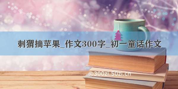 刺猬摘苹果_作文300字_初一童话作文