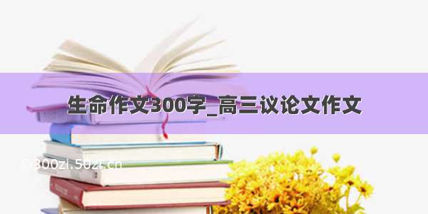 生命作文300字_高三议论文作文