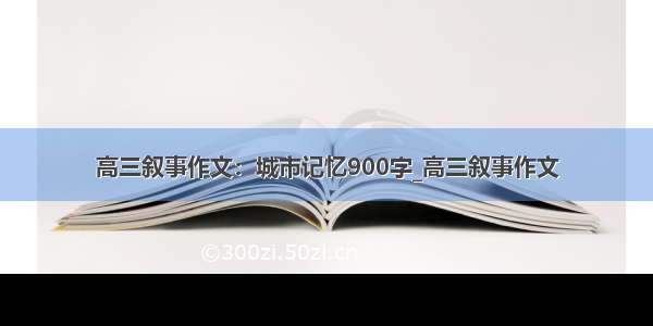 高三叙事作文：城市记忆900字_高三叙事作文