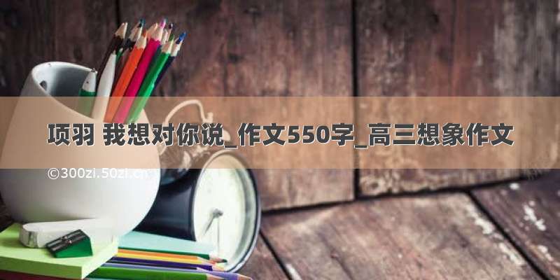 项羽 我想对你说_作文550字_高三想象作文