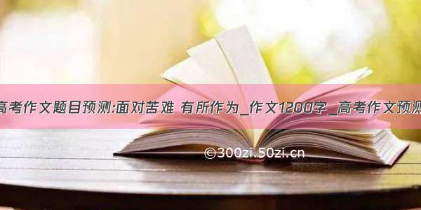 高考作文题目预测:面对苦难 有所作为_作文1200字_高考作文预测