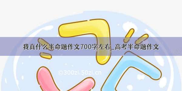 我真什么半命题作文700字左右_高考半命题作文