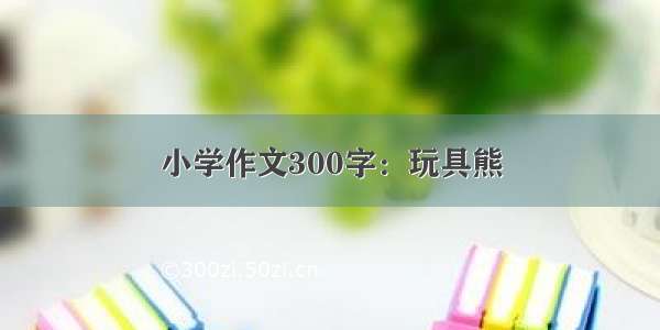 小学作文300字：玩具熊