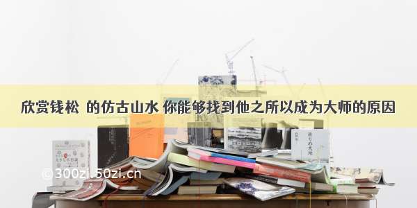 欣赏钱松嵒的仿古山水 你能够找到他之所以成为大师的原因