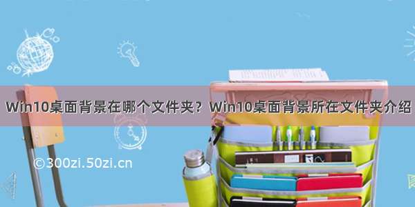 Win10桌面背景在哪个文件夹？Win10桌面背景所在文件夹介绍