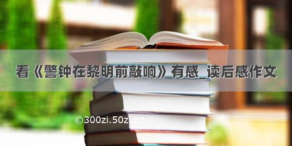 看《警钟在黎明前敲响》有感_读后感作文