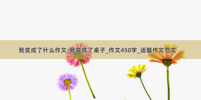 我变成了什么作文:我变成了桌子_作文450字_话题作文范文