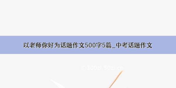 以老师你好为话题作文500字5篇_中考话题作文