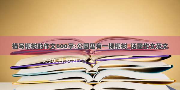 描写柳树的作文600字:公园里有一棵柳树_话题作文范文