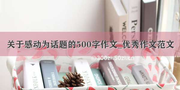 关于感动为话题的500字作文_优秀作文范文