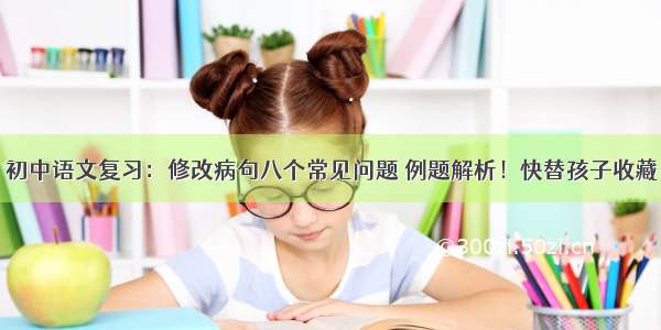 初中语文复习：修改病句八个常见问题 例题解析！快替孩子收藏