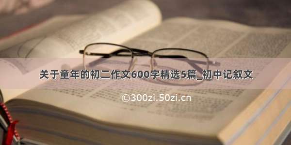 关于童年的初二作文600字精选5篇_初中记叙文