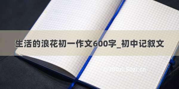 生活的浪花初一作文600字_初中记叙文