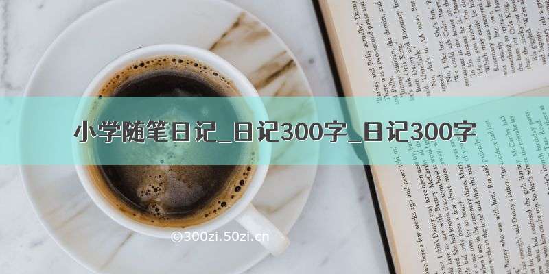 小学随笔日记_日记300字_日记300字