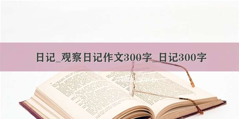 日记_观察日记作文300字_日记300字