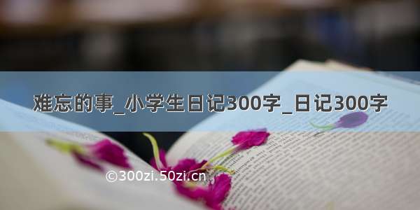 难忘的事_小学生日记300字_日记300字